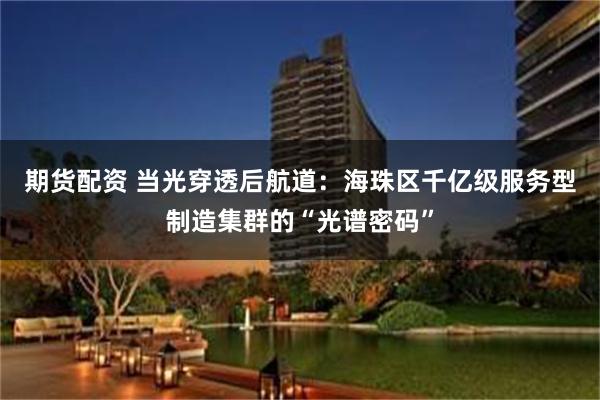 期货配资 当光穿透后航道：海珠区千亿级服务型制造集群的“光谱密码”