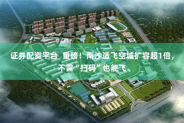 证券配资平台  重磅！南沙适飞空域扩容超1倍，不需“扫码”也能飞