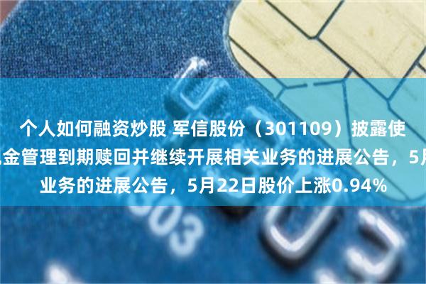个人如何融资炒股 军信股份（301109）披露使用闲置自有资金进行现金管理到期赎回并继续开展相关业务的进展公告，5月22日股价上涨0.94%