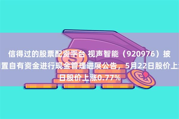 信得过的股票配资平台 视声智能（920976）披露使用闲置自有资金进行现金管理进展公告，5月22日股价上涨0.77%