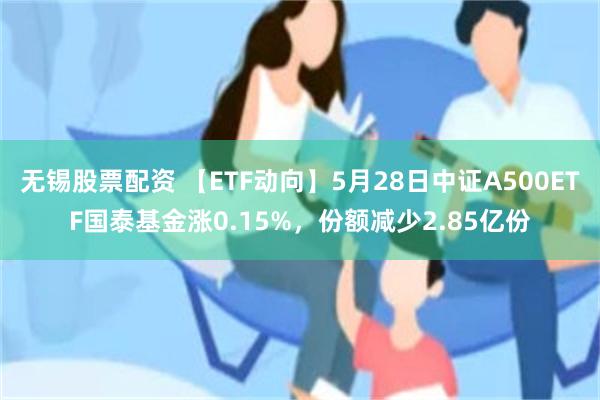 无锡股票配资 【ETF动向】5月28日中证A500ETF国泰基金涨0.15%，份额减少2.85亿份