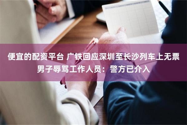便宜的配资平台 广铁回应深圳至长沙列车上无票男子辱骂工作人员：警方已介入
