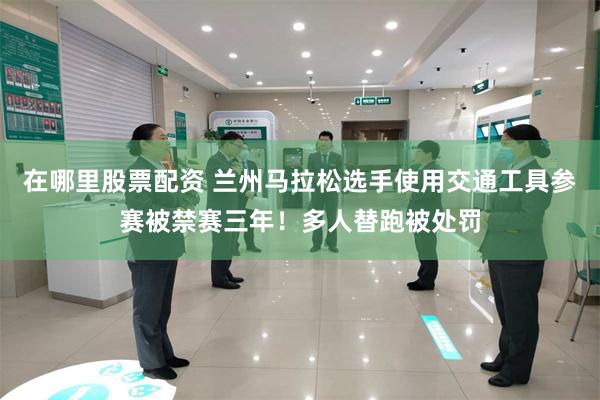 在哪里股票配资 兰州马拉松选手使用交通工具参赛被禁赛三年!多人替跑被处罚