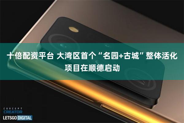 十倍配资平台 大湾区首个“名园+古城”整体活化项目在顺德启动