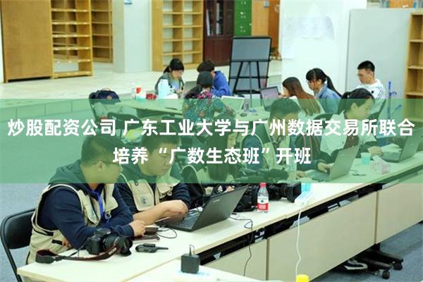 炒股配资公司 广东工业大学与广州数据交易所联合培养 “广数生态班”开班