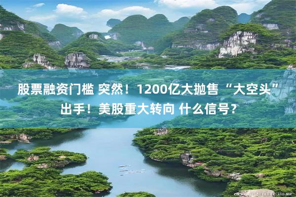 股票融资门槛 突然！1200亿大抛售 “大空头”出手！美股重大转向 什么信号？