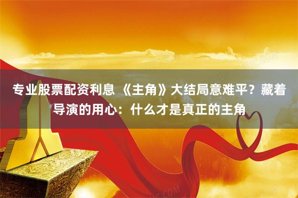 专业股票配资利息 《主角》大结局意难平？藏着导演的用心：什么才是真正的主角
