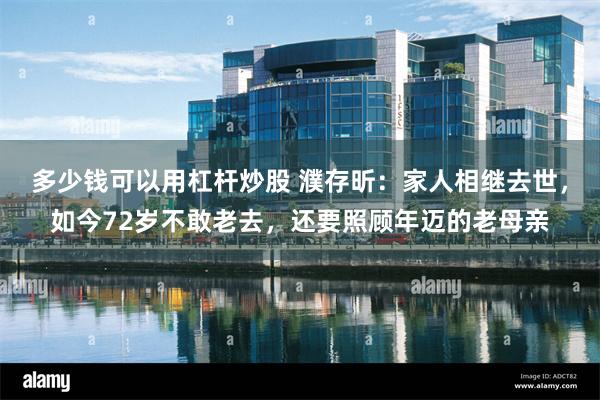 多少钱可以用杠杆炒股 濮存昕：家人相继去世，如今72岁不敢老去，还要照顾年迈的老母亲