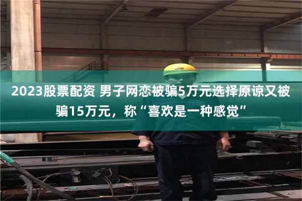 2023股票配资 男子网恋被骗5万元选择原谅又被骗15万元，称“喜欢是一种感觉”