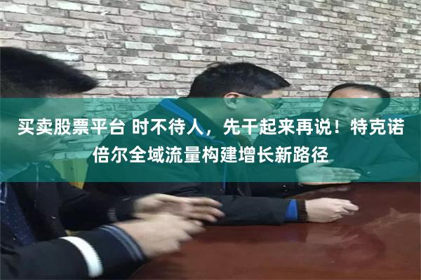 买卖股票平台 时不待人，先干起来再说！特克诺倍尔全域流量构建增长新路径