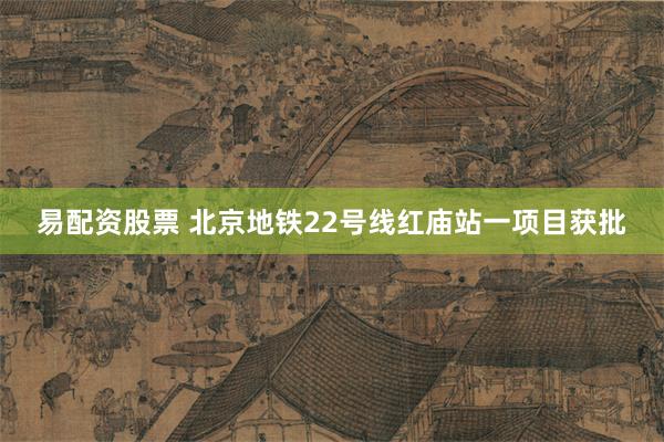 易配资股票 北京地铁22号线红庙站一项目获批