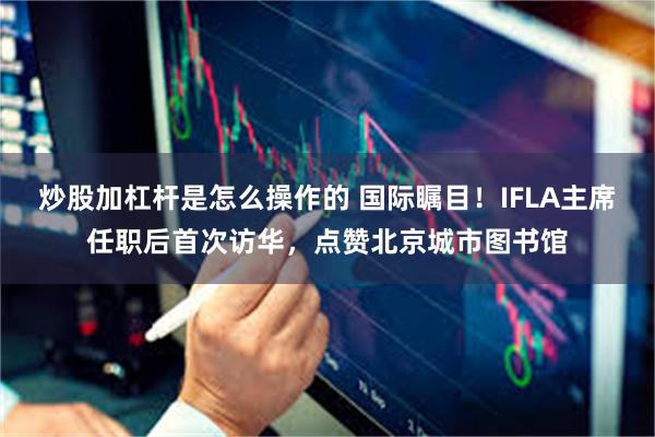 炒股加杠杆是怎么操作的 国际瞩目！IFLA主席任职后首次访华，点赞北京城市图书馆