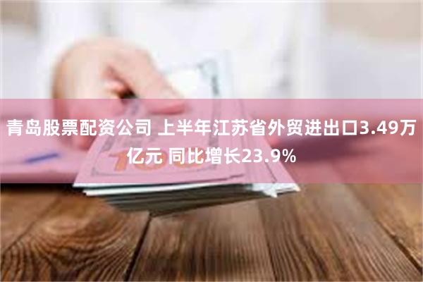 青岛股票配资公司 上半年江苏省外贸进出口3.49万亿元 同比增长23.9%