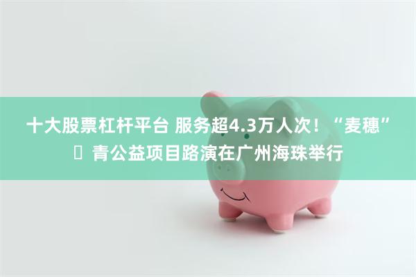 十大股票杠杆平台 服务超4.3万人次！“麦穗”・青公益项目路演在广州海珠举行