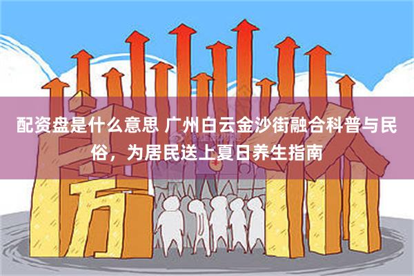 配资盘是什么意思 广州白云金沙街融合科普与民俗，为居民送上夏日养生指南