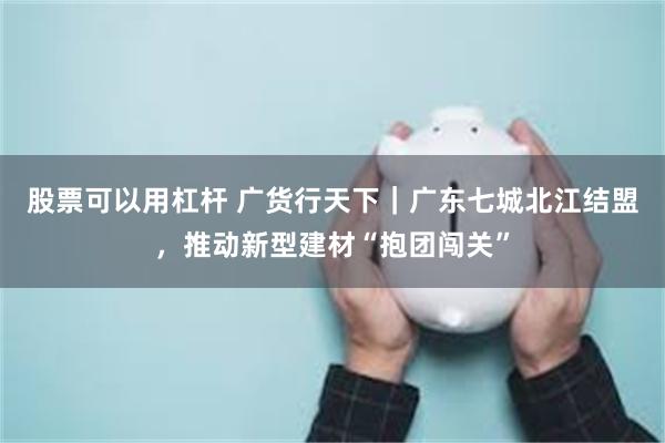 股票可以用杠杆 广货行天下｜广东七城北江结盟，推动新型建材“抱团闯关”