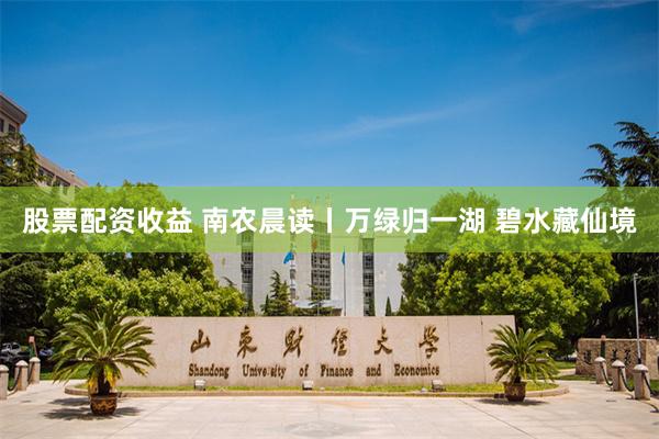 股票配资收益 南农晨读丨万绿归一湖 碧水藏仙境