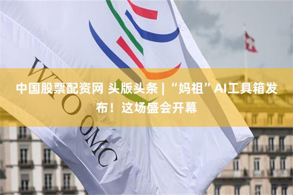 中国股票配资网 头版头条 | “妈祖”AI工具箱发布！这场盛会开幕
