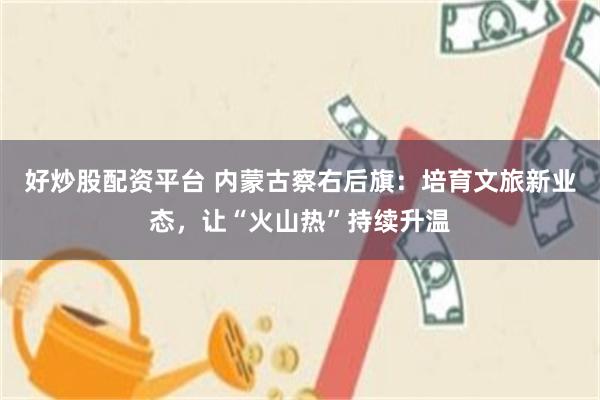 好炒股配资平台 内蒙古察右后旗：培育文旅新业态，让“火山热”持续升温