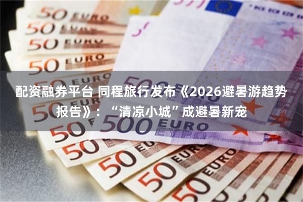 配资融券平台 同程旅行发布《2026避暑游趋势报告》：“清凉小城”成避暑新宠