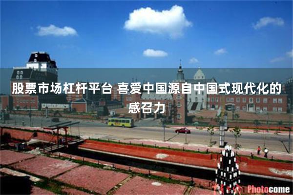 股票市场杠杆平台 喜爱中国源自中国式现代化的感召力