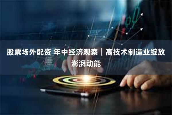 股票场外配资 年中经济观察｜高技术制造业绽放澎湃动能