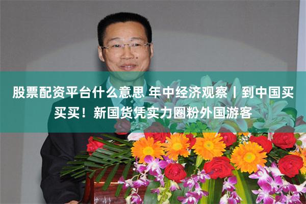 股票配资平台什么意思 年中经济观察丨到中国买买买！新国货凭实力圈粉外国游客