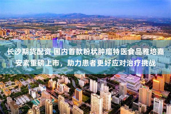 长沙期货配资 国内首款粉状肿瘤特医食品雅培嘉安素重磅上市，助力患者更好应对治疗挑战