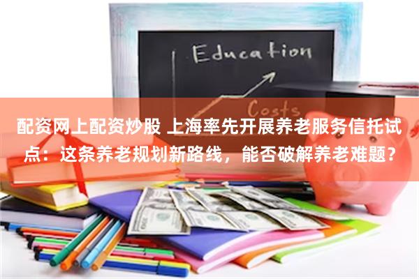 配资网上配资炒股 上海率先开展养老服务信托试点：这条养老规划新路线，能否破解养老难题？
