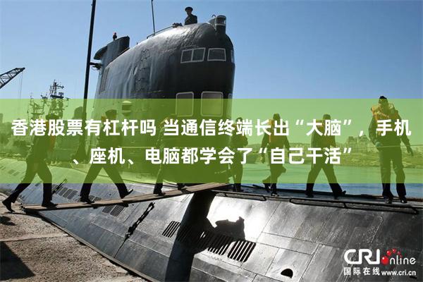 香港股票有杠杆吗 当通信终端长出“大脑”，手机、座机、电脑都学会了“自己干活”