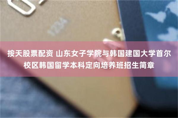 按天股票配资 山东女子学院与韩国建国大学首尔校区韩国留学本科定向培养班招生简章
