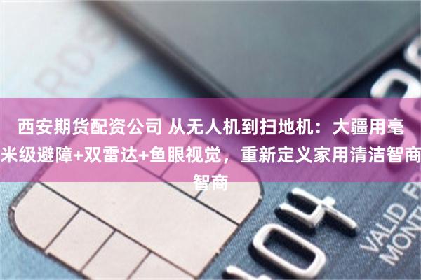 西安期货配资公司 从无人机到扫地机：大疆用毫米级避障+双雷达+鱼眼视觉，重新定义家用清洁智商