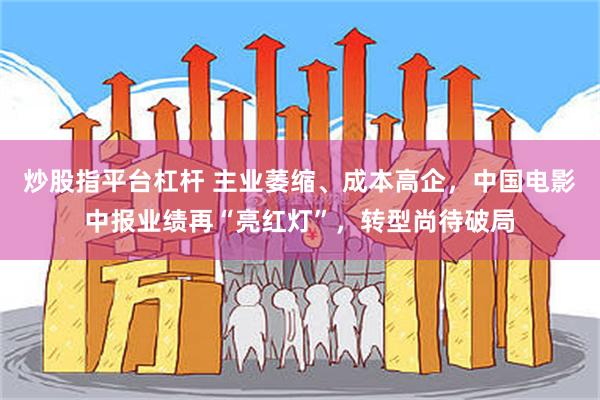 炒股指平台杠杆 主业萎缩、成本高企，中国电影中报业绩再“亮红灯”，转型尚待破局