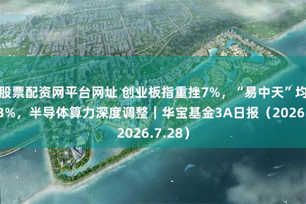 股票配资网平台网址 创业板指重挫7%，“易中天”均跌超13%，半导体算力深度调整｜华宝基金3A日报（2026.7.28）