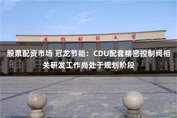 股票配资市场 冠龙节能：CDU配套精密控制阀相关研发工作尚处于规划阶段