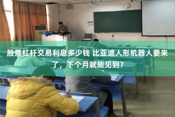 股票杠杆交易利息多少钱 比亚迪人形机器人要来了，下个月就能见到？