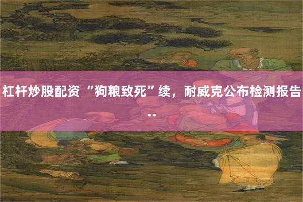 杠杆炒股配资 “狗粮致死”续，耐威克公布检测报告..