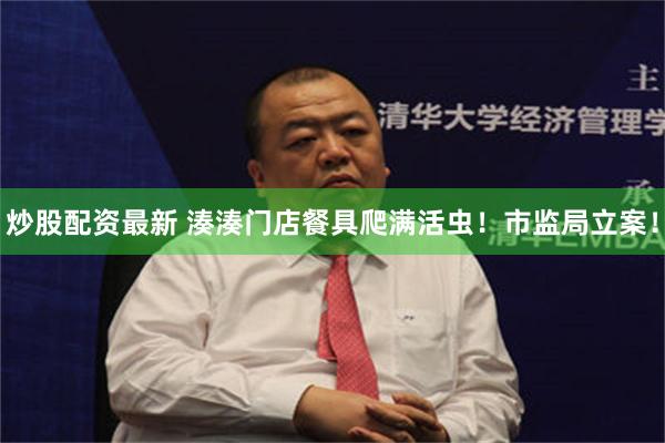 炒股配资最新 湊湊门店餐具爬满活虫！市监局立案！