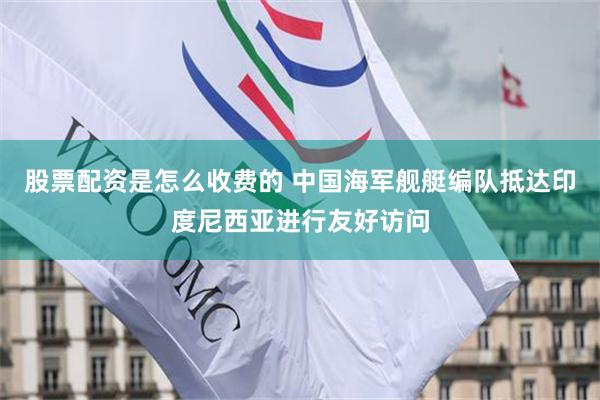 股票配资是怎么收费的 中国海军舰艇编队抵达印度尼西亚进行友好访问