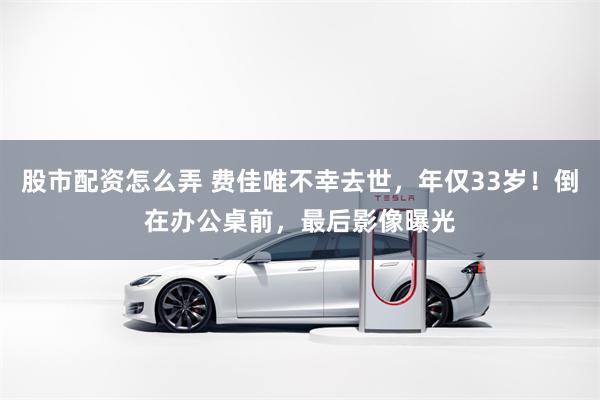 股市配资怎么弄 费佳唯不幸去世，年仅33岁！倒在办公桌前，最后影像曝光