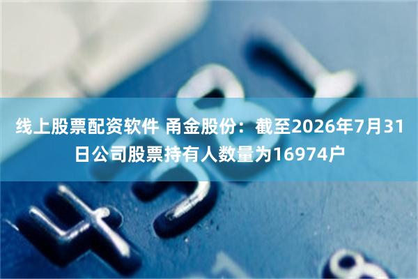 线上股票配资软件 甬金股份：截至2026年7月31日公司股票持有人数量为16974户