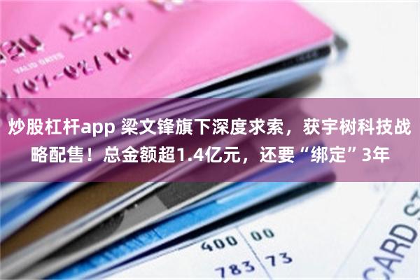 炒股杠杆app 梁文锋旗下深度求索，获宇树科技战略配售！总金额超1.4亿元，还要“绑定”3年