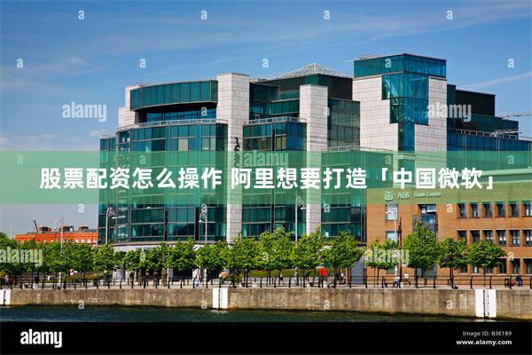 股票配资怎么操作 阿里想要打造「中国微软」