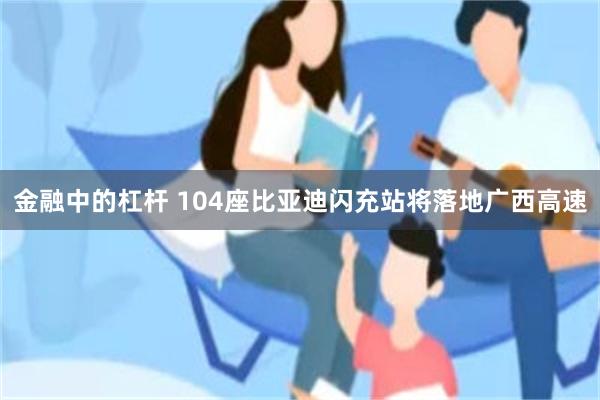 金融中的杠杆 104座比亚迪闪充站将落地广西高速
