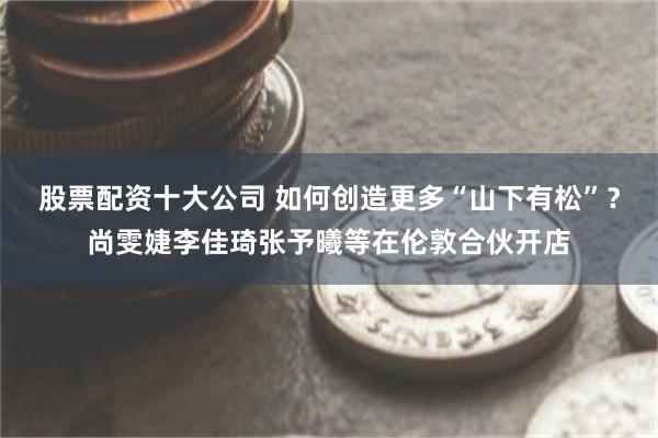 股票配资十大公司 如何创造更多“山下有松”？尚雯婕李佳琦张予曦等在伦敦合伙开店