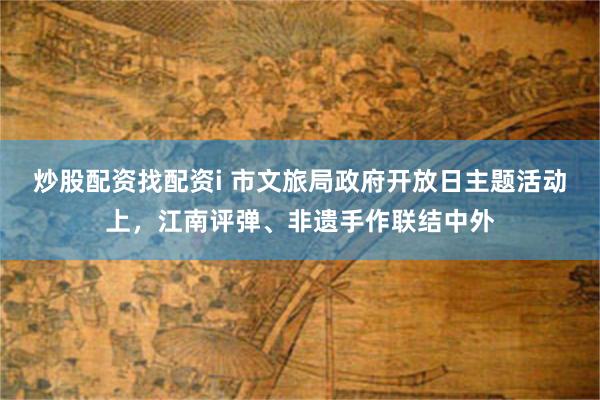 炒股配资找配资i 市文旅局政府开放日主题活动上，江南评弹、非遗手作联结中外
