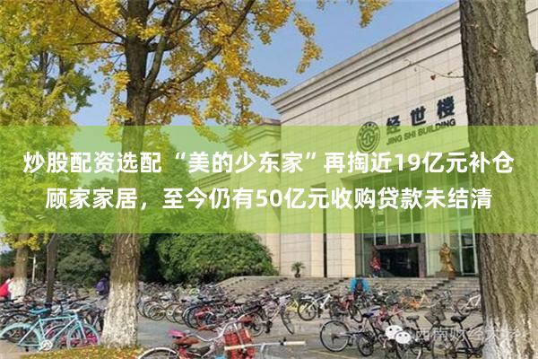 炒股配资选配 “美的少东家”再掏近19亿元补仓顾家家居，至今仍有50亿元收购贷款未结清