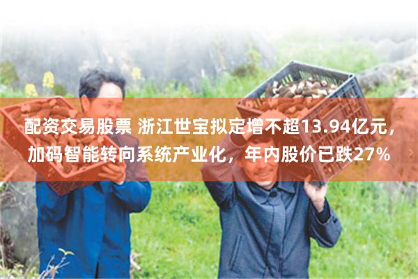 配资交易股票 浙江世宝拟定增不超13.94亿元，加码智能转向系统产业化，年内股价已跌27%