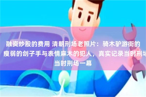 融资炒股的费用 清朝刑场老照片：骑木驴游街的妇女、瘦弱的刽子手与表情麻木的犯人，真实记录当时刑场一幕