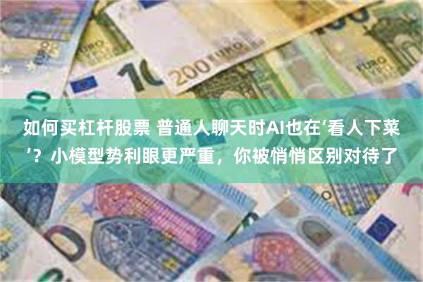 如何买杠杆股票 普通人聊天时AI也在‘看人下菜’？小模型势利眼更严重，你被悄悄区别对待了